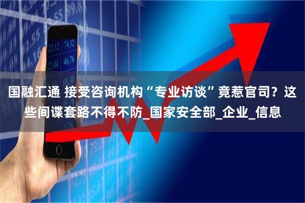 国融汇通 接受咨询机构“专业访谈”竟惹官司？这些间谍套路不得不防_国家安全部_企业_信息