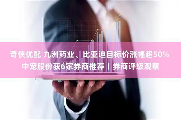 奇侠优配 九洲药业、比亚迪目标价涨幅超50% 中宠股份获6家券商推荐丨券商评级观察
